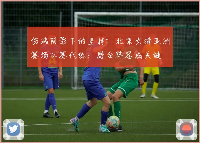 伤病阴影下的坚持：北京女排亚洲赛场以赛代练，磨合阵容成关键