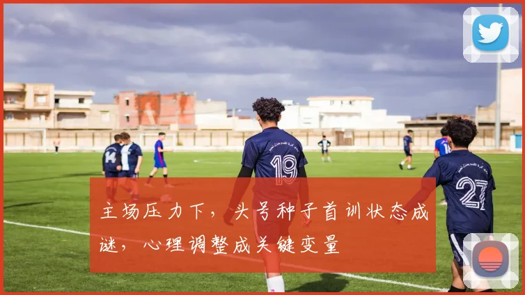 主场压力下，头号种子首训状态成谜，心理调整成关键变量