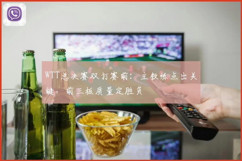 WTT总决赛双打赛前：主教练点出关键，前三板质量定胜负