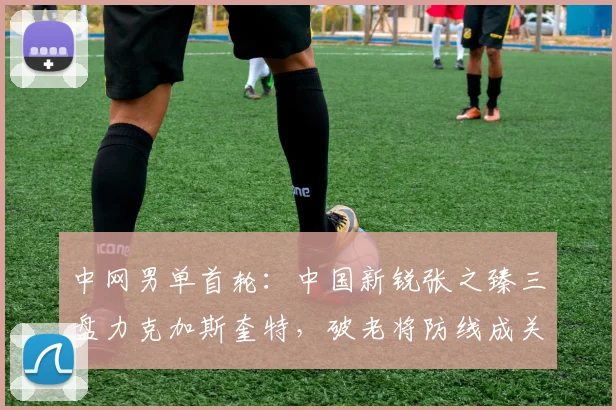 中网男单首轮：中国新锐张之臻三盘力克加斯奎特，破老将防线成关键