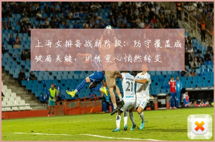 上海女排备战新阶段：防守覆盖成破局关键，训练重心悄然转变