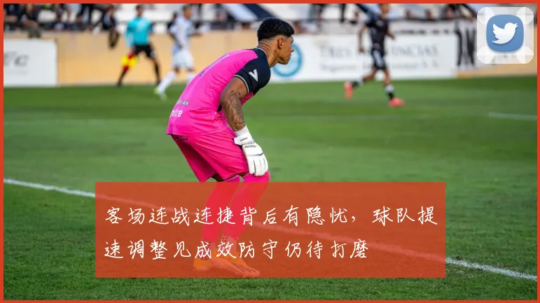 客场连战连捷背后有隐忧，球队提速调整见成效防守仍待打磨