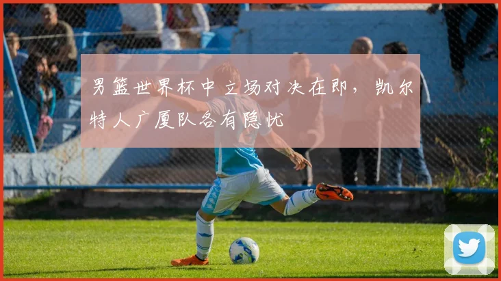 男篮世界杯中立场对决在即，凯尔特人广厦队各有隐忧
