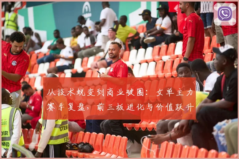 从技术蜕变到商业破圈：女单主力赛季复盘，前三板进化与价值跃升并行
