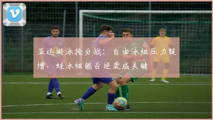 亚运游泳抢分战：自由泳组压力陡增，蛙泳组能否逆袭成关键
