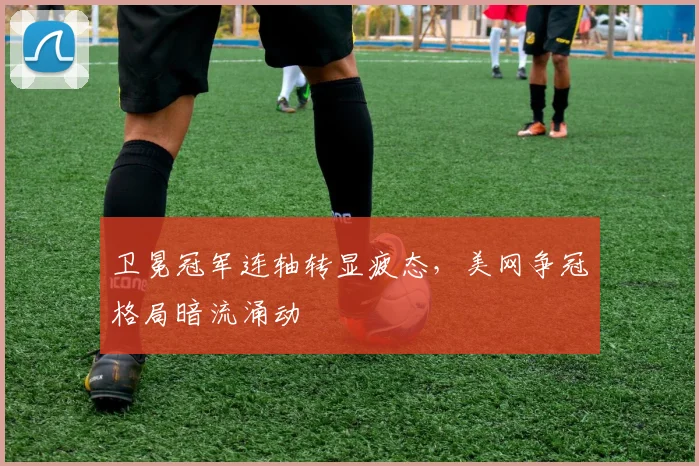 卫冕冠军连轴转显疲态，美网争冠格局暗流涌动