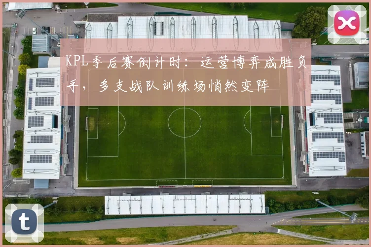 KPL季后赛倒计时：运营博弈成胜负手，多支战队训练场悄然变阵