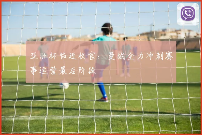 亚洲杯临近收官，曼城全力冲刺赛事运营最后阶段