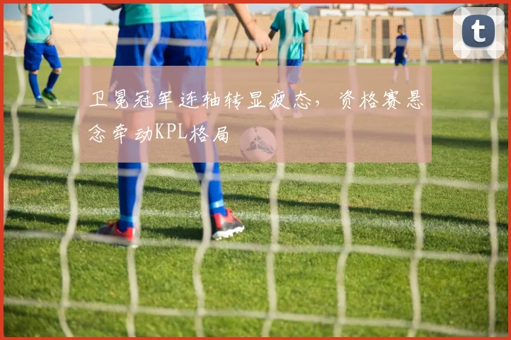 卫冕冠军连轴转显疲态，资格赛悬念牵动KPL格局