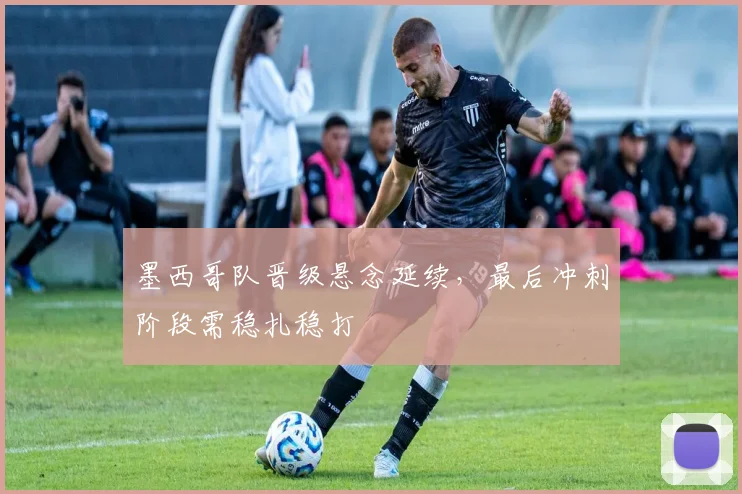 墨西哥队晋级悬念延续，最后冲刺阶段需稳扎稳打