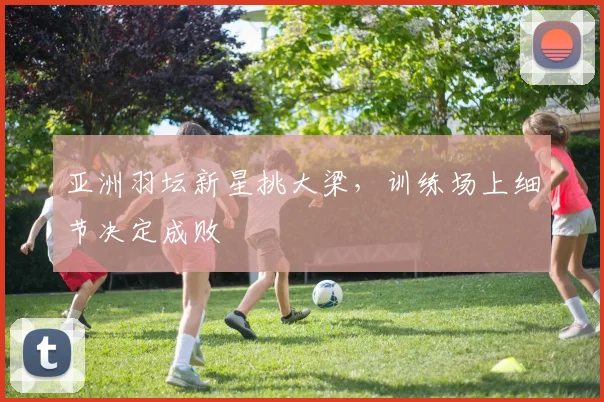 亚洲羽坛新星挑大梁，训练场上细节决定成败