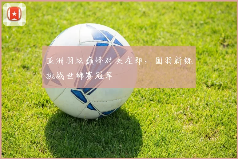 亚洲羽坛巅峰对决在即，国羽新锐挑战世锦赛冠军