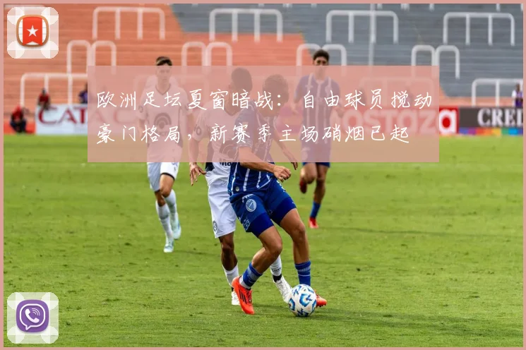 欧洲足坛夏窗暗战：自由球员搅动豪门格局，新赛季主场硝烟已起
