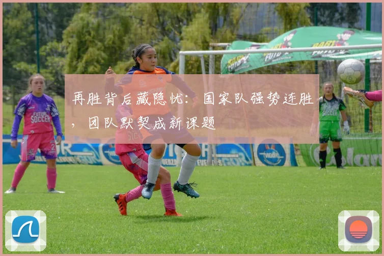 再胜背后藏隐忧：国家队强势连胜，团队默契成新课题