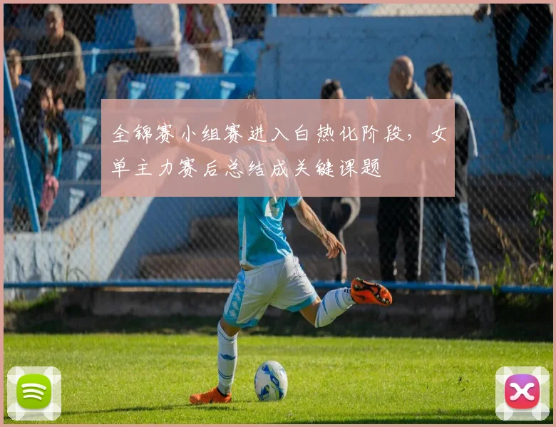 全锦赛小组赛进入白热化阶段，女单主力赛后总结成关键课题