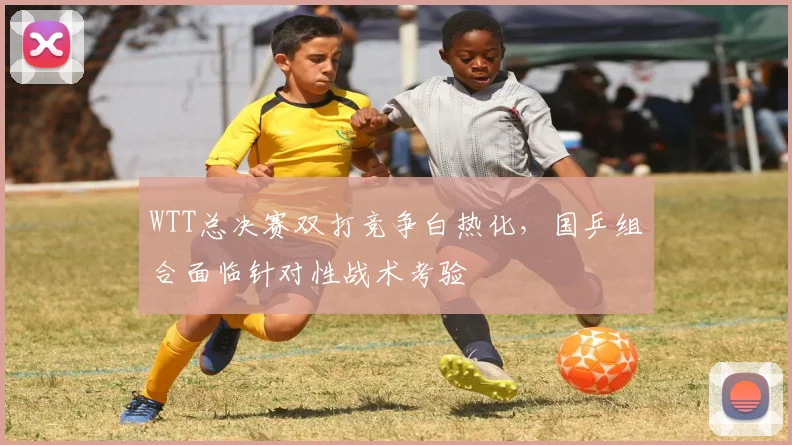WTT总决赛双打竞争白热化，国乒组合面临针对性战术考验