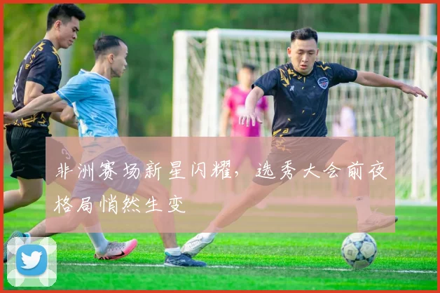 非洲赛场新星闪耀，选秀大会前夜格局悄然生变