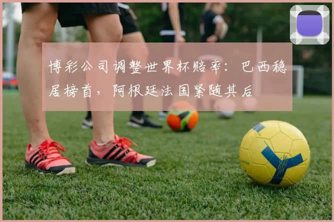 博彩公司调整世界杯赔率：巴西稳居榜首，阿根廷法国紧随其后