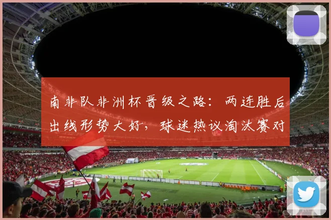 南非队非洲杯晋级之路：两连胜后出线形势大好，球迷热议淘汰赛对手