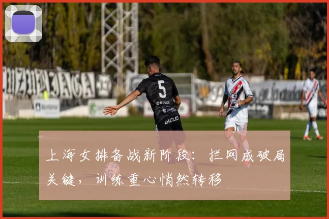 上海女排备战新阶段：拦网成破局关键，训练重心悄然转移