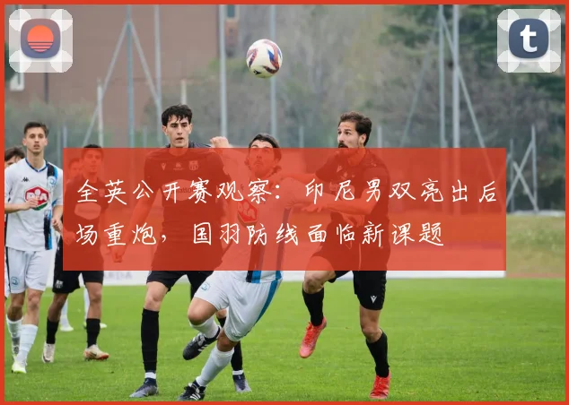 全英公开赛观察：印尼男双亮出后场重炮，国羽防线面临新课题